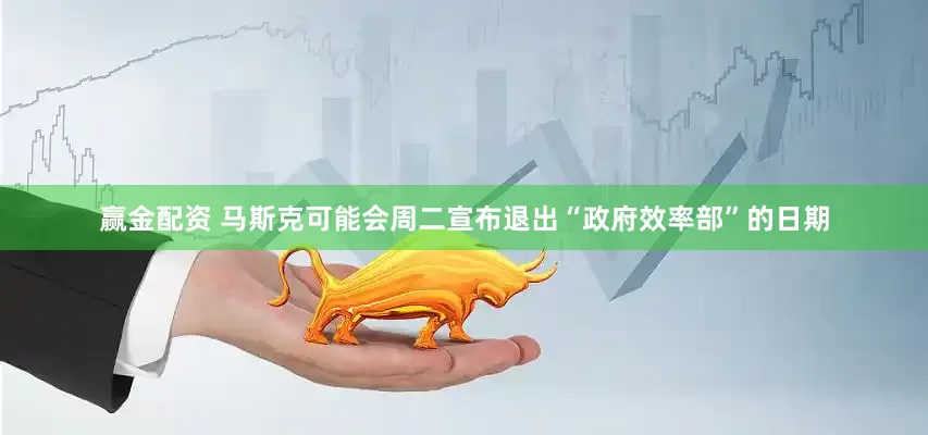 赢金配资 马斯克可能会周二宣布退出“政府效率部”的日期
