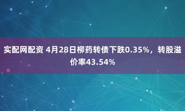 实配网配资 4月28日柳药转债下跌0.35%，转股溢价率43.54%