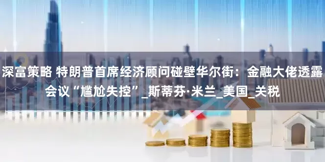 深富策略 特朗普首席经济顾问碰壁华尔街：金融大佬透露会议“尴尬失控”_斯蒂芬·米兰_美国_关税