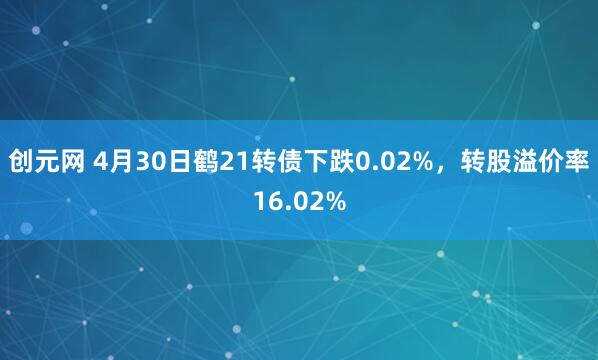 创元网 4月30日鹤21转债下跌0.02%，转股溢价率16.02%