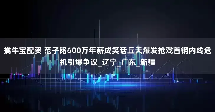 擒牛宝配资 范子铭600万年薪成笑话丘天爆发抢戏首钢内线危机引爆争议_辽宁_广东_新疆