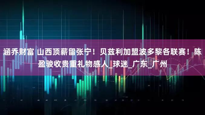 涵乔财富 山西顶薪留张宁！贝兹利加盟波多黎各联赛！陈盈骏收贵重礼物感人_球迷_广东_广州