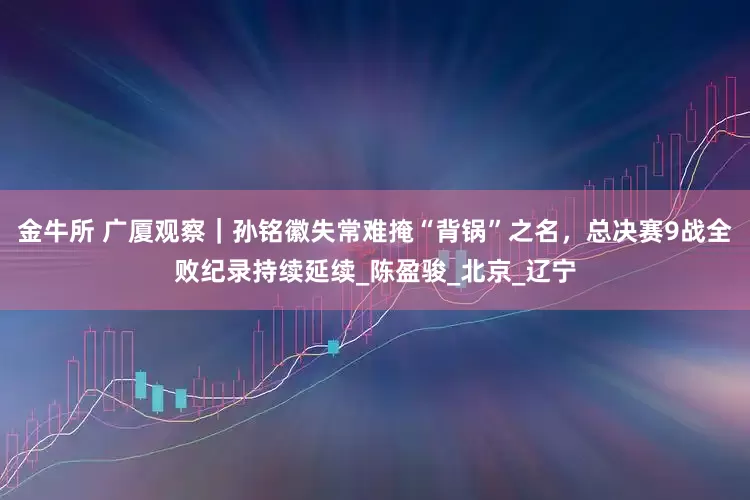 金牛所 广厦观察｜孙铭徽失常难掩“背锅”之名，总决赛9战全败纪录持续延续_陈盈骏_北京_辽宁
