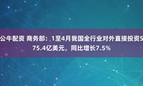 公牛配资 商务部：1至4月我国全行业对外直接投资575.4亿美元，同比增长7.5%