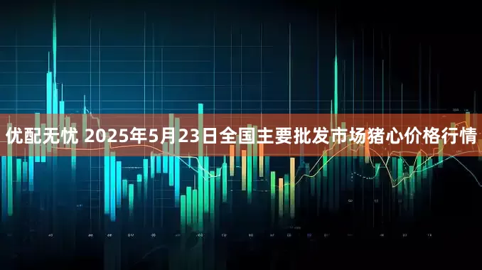 优配无忧 2025年5月23日全国主要批发市场猪心价格行情