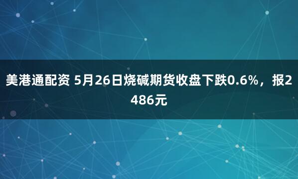 美港通配资 5月26日烧碱期货收盘下跌0.6%，报2486元
