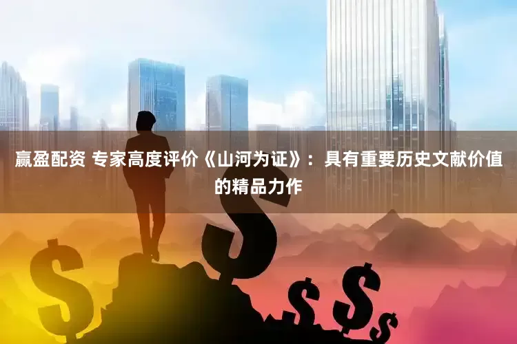 赢盈配资 专家高度评价《山河为证》：具有重要历史文献价值的精品力作