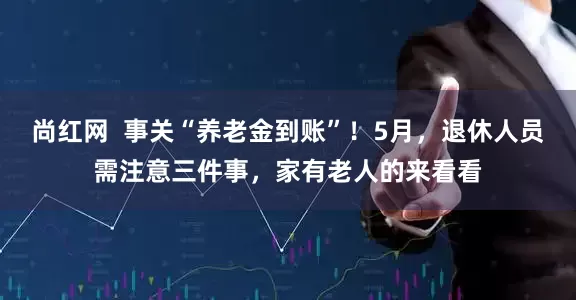 尚红网  事关“养老金到账”！5月，退休人员需注意三件事，家有老人的来看看