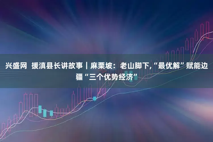 兴盛网  援滇县长讲故事｜麻栗坡：老山脚下,“最优解”赋能边疆“三个优势经济”