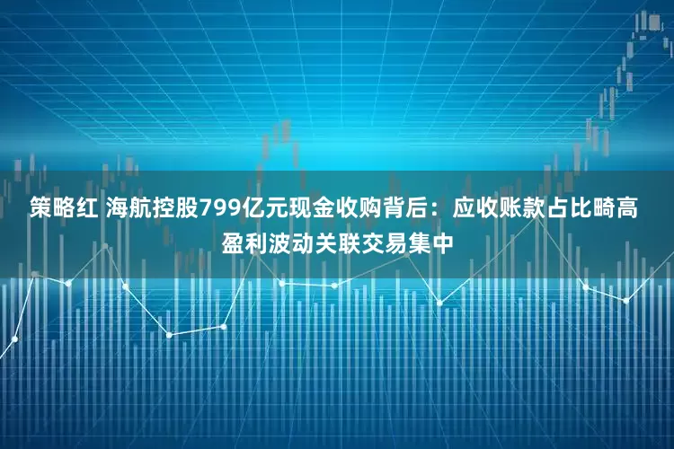 策略红 海航控股799亿元现金收购背后：应收账款占比畸高 盈利波动关联交易集中