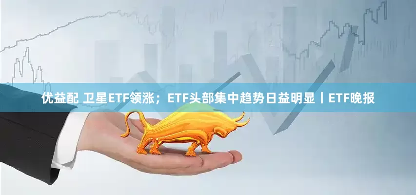 优益配 卫星ETF领涨；ETF头部集中趋势日益明显丨ETF晚报