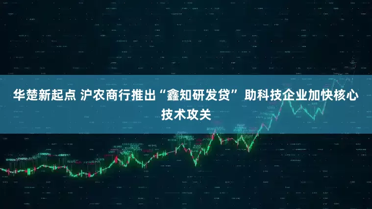 华楚新起点 沪农商行推出“鑫知研发贷” 助科技企业加快核心技术攻关